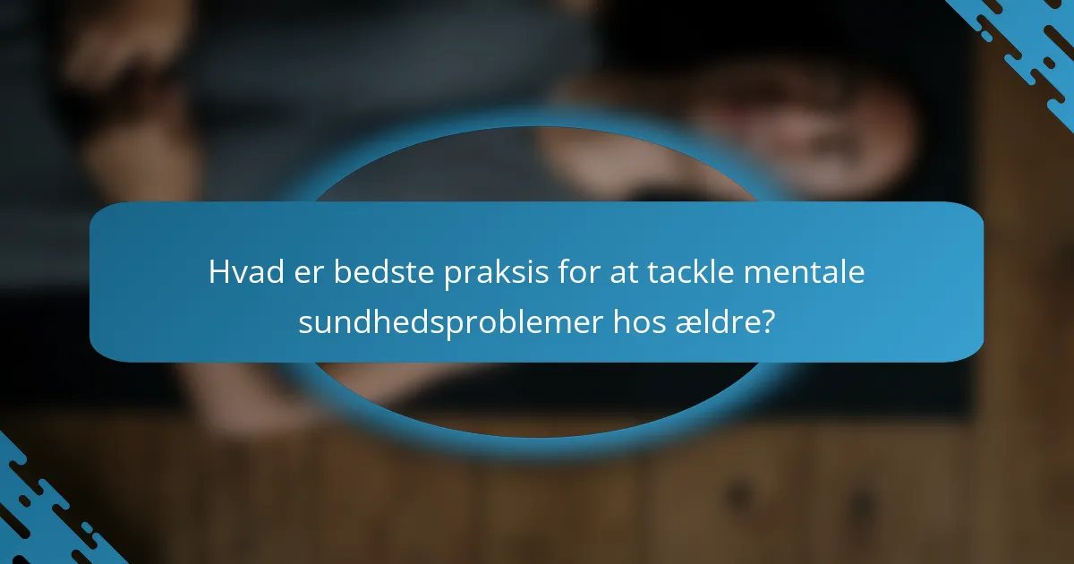 Hvad er bedste praksis for at tackle mentale sundhedsproblemer hos ældre?