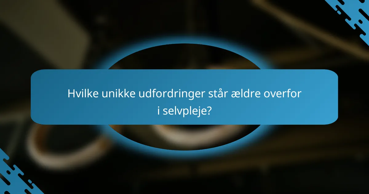 Hvilke unikke udfordringer står ældre overfor i selvpleje?